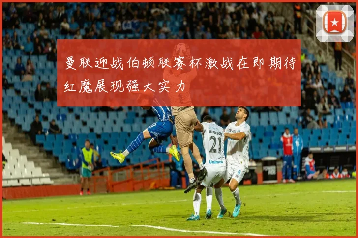 曼联迎战伯顿联赛杯激战在即期待红魔展现强大实力