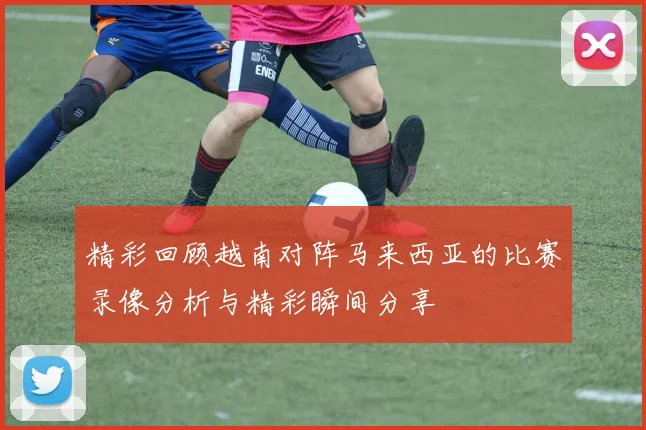 精彩回顾越南对阵马来西亚的比赛录像分析与精彩瞬间分享