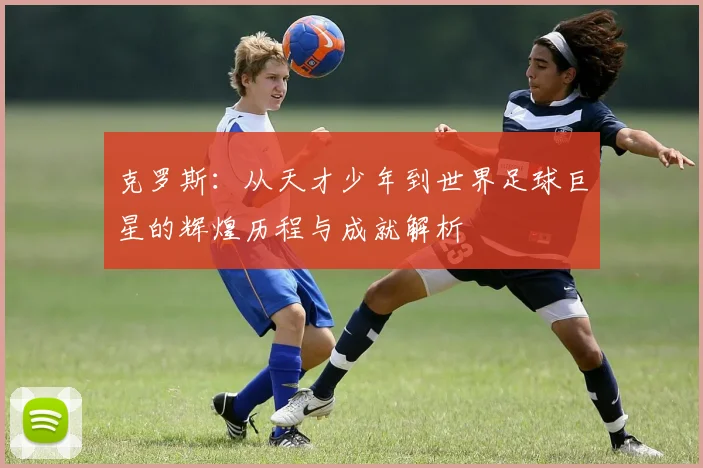 克罗斯：从天才少年到世界足球巨星的辉煌历程与成就解析