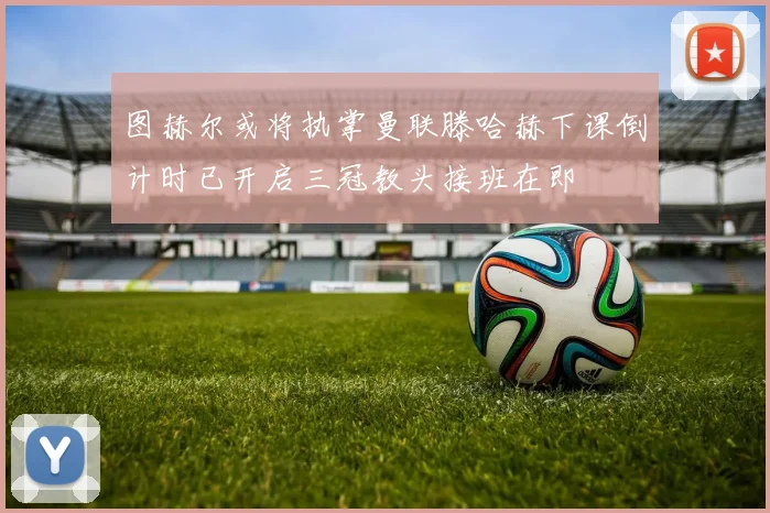 图赫尔或将执掌曼联滕哈赫下课倒计时已开启三冠教头接班在即