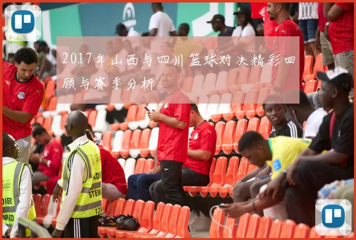2017年山西与四川篮球对决精彩回顾与赛季分析