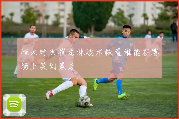 恒大对决崔龙洙战术较量谁能在赛场上笑到最后