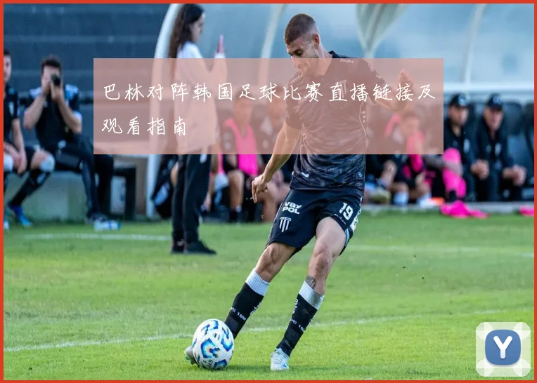 巴林对阵韩国足球比赛直播链接及观看指南