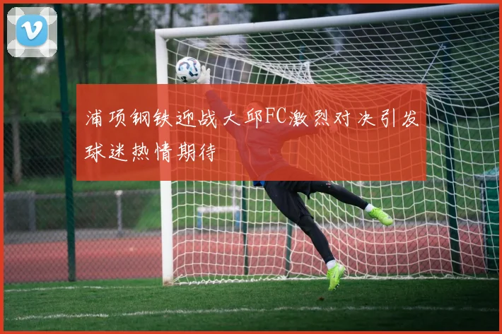 浦项钢铁迎战大邱FC激烈对决引发球迷热情期待