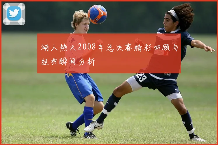 湖人热火2008年总决赛精彩回顾与经典瞬间分析