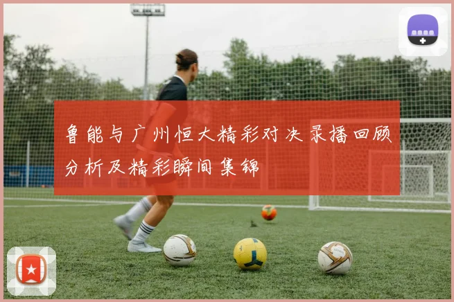 鲁能与广州恒大精彩对决录播回顾分析及精彩瞬间集锦