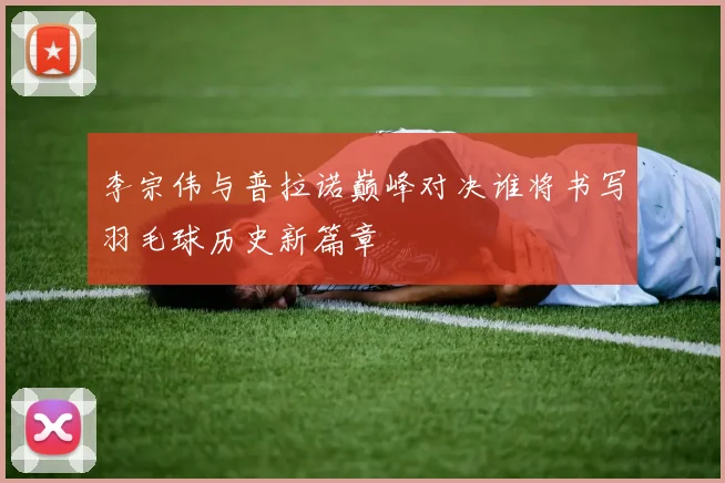 李宗伟与普拉诺巅峰对决谁将书写羽毛球历史新篇章