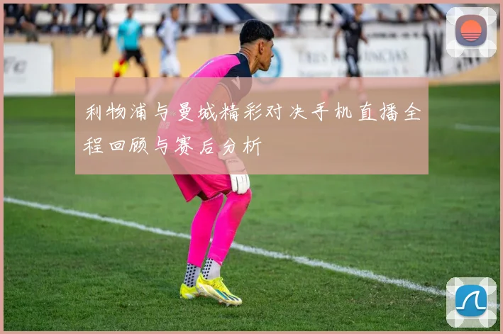 利物浦与曼城精彩对决手机直播全程回顾与赛后分析