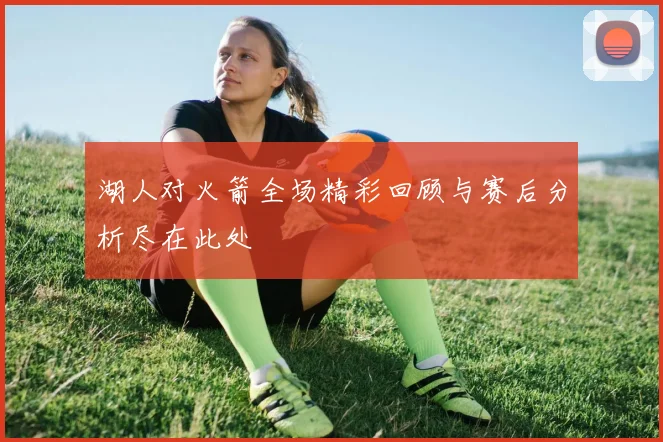 湖人对火箭全场精彩回顾与赛后分析尽在此处