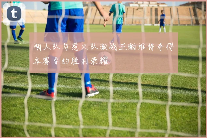 湖人队与惹火队激战正酣谁将夺得本赛季的胜利荣耀