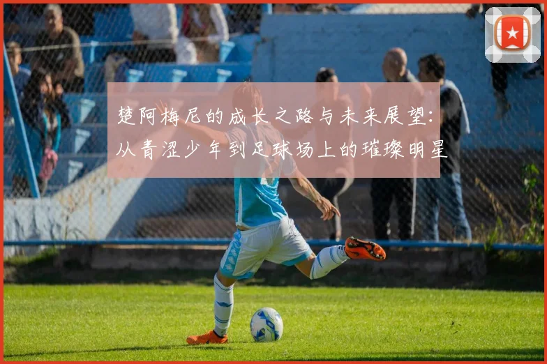 楚阿梅尼的成长之路与未来展望：从青涩少年到足球场上的璀璨明星