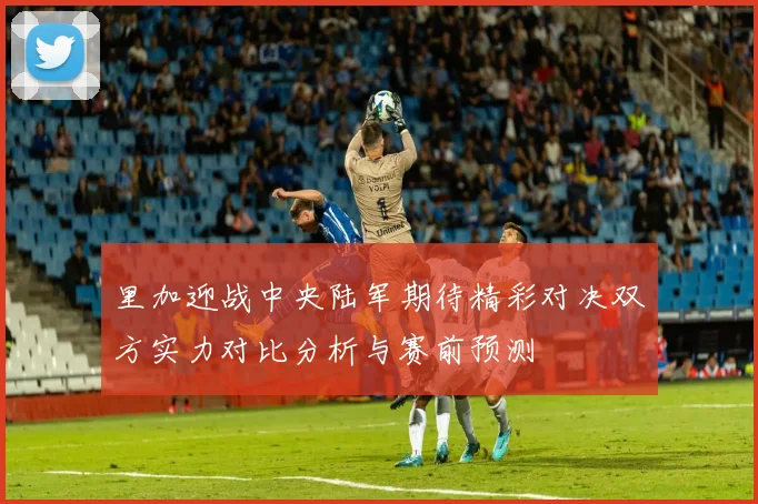 里加迎战中央陆军期待精彩对决双方实力对比分析与赛前预测