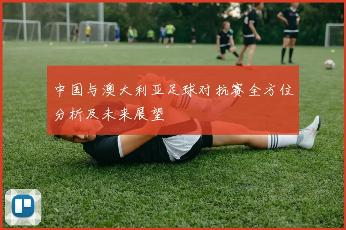 中国与澳大利亚足球对抗赛全方位分析及未来展望