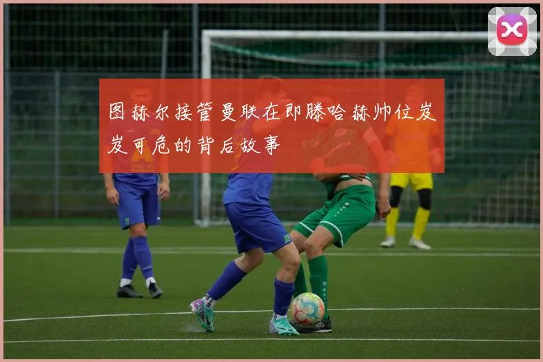 图赫尔接管曼联在即滕哈赫帅位岌岌可危的背后故事