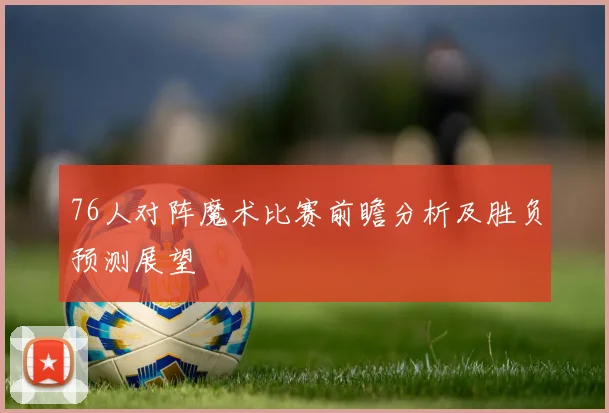 76人对阵魔术比赛前瞻分析及胜负预测展望
