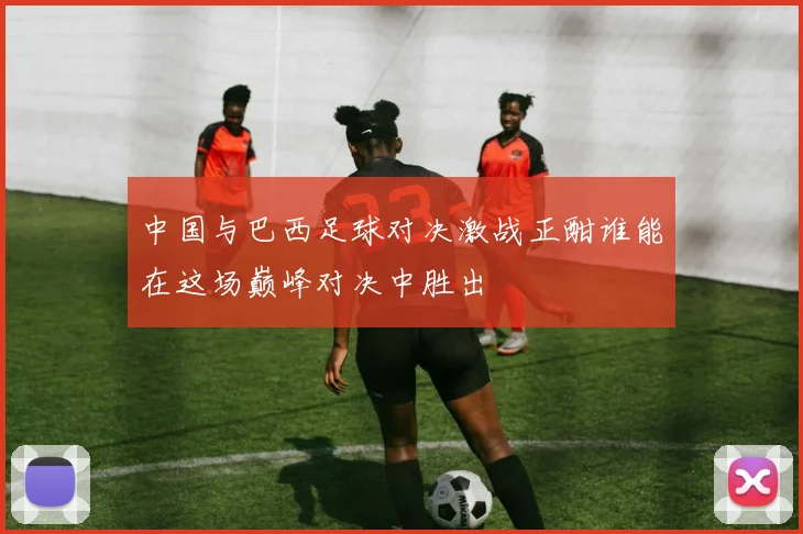 中国与巴西足球对决激战正酣谁能在这场巅峰对决中胜出