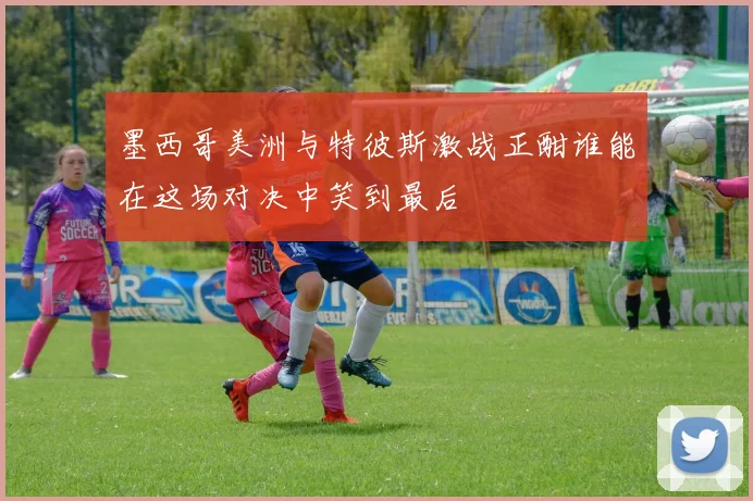 墨西哥美洲与特彼斯激战正酣谁能在这场对决中笑到最后