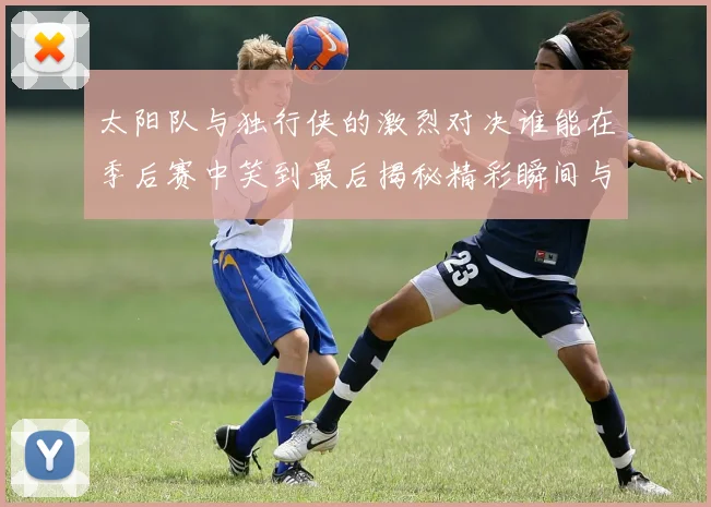 太阳队与独行侠的激烈对决谁能在季后赛中笑到最后揭秘精彩瞬间与战术较量