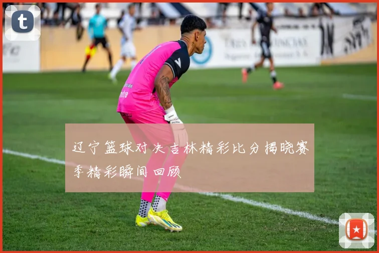 辽宁篮球对决吉林精彩比分揭晓赛季精彩瞬间回顾