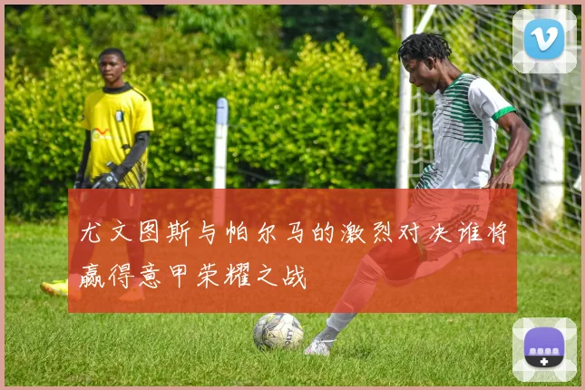 尤文图斯与帕尔马的激烈对决谁将赢得意甲荣耀之战