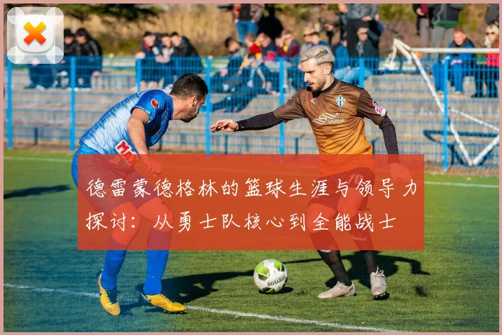 德雷蒙德格林的篮球生涯与领导力探讨：从勇士队核心到全能战士