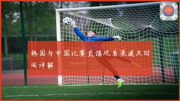 韩国与中国比赛直播观看渠道及时间详解