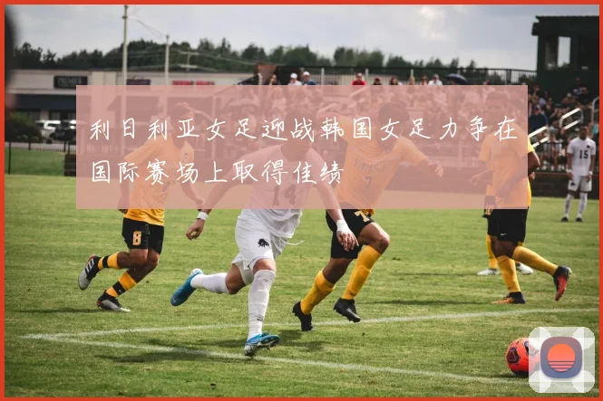 利日利亚女足迎战韩国女足力争在国际赛场上取得佳绩