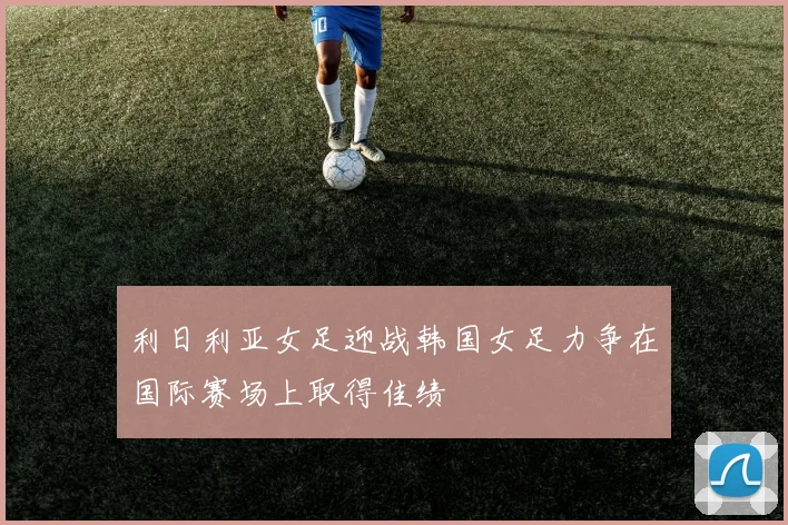 利日利亚女足迎战韩国女足力争在国际赛场上取得佳绩