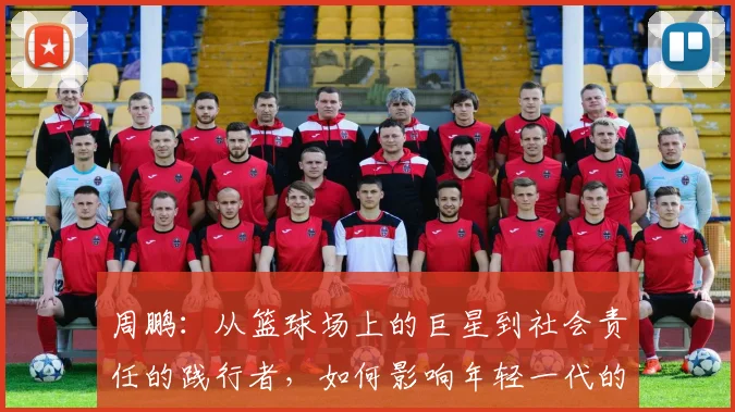 周鹏：从篮球场上的巨星到社会责任的践行者，如何影响年轻一代的成长与发展