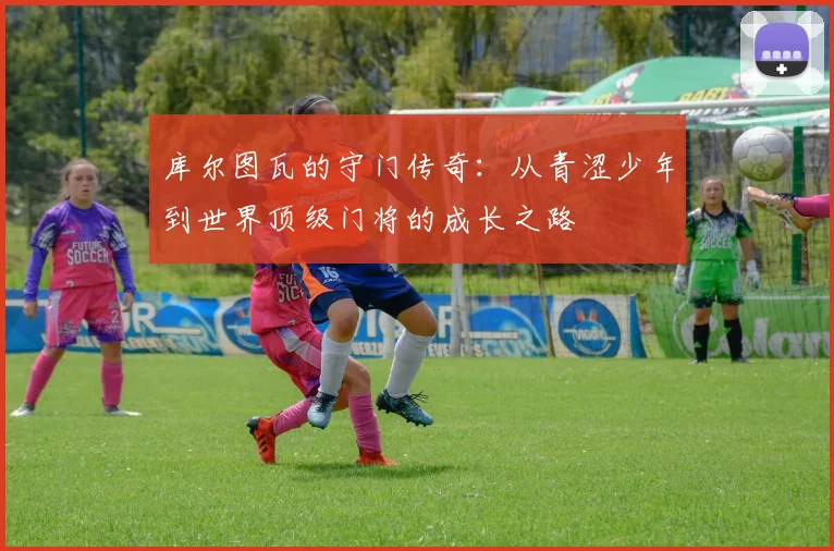 库尔图瓦的守门传奇：从青涩少年到世界顶级门将的成长之路