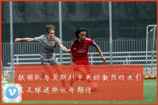 秋明队与莫斯科中央的激烈对决引发足球迷热议与期待