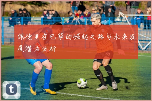 佩德里在巴萨的崛起之路与未来发展潜力分析